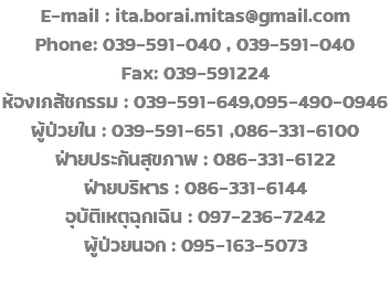 E-mail : ita.borai.mitas@gmail.com Phone: 039-591-040 , 039-591-040 Fax: 039-591224 ห้องเภสัชกรรม : 039-591-649,095-490-0946 ผู้ป่วยใน : 039-591-651 ,086-331-6100 ฝ่ายประกันสุขภาพ : 086-331-6122 ฝ่ายบริหาร : 086-331-6144 อุบัติเหตุฉุกเฉิน : 097-236-7242 ผู้ป่วยนอก : 095-163-5073 