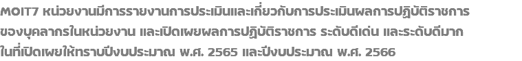 MOIT7 หน่วยงานมีการรายงานการประเมินและเกี่ยวกับการประเมินผลการปฏิบัติราชการ ของบุคลากรในหน่วยงาน และเปิดเผยผลการปฏิบัติราชการ ระดับดีเด่น และระดับดีมาก ในที่เปิดเผยให้ทราบปีงบประมาณ พ.ศ. 2565 และปีงบประมาณ พ.ศ. 2566