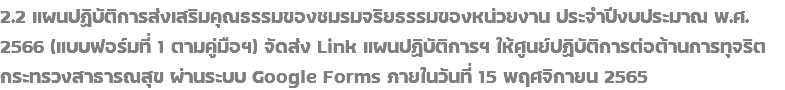 2.2 แผนปฏิบัติการส่งเสริมคุณธรรมของชมรมจริยธรรมของหน่วยงาน ประจำปีงบประมาณ พ.ศ. 2566 (แบบฟอร์มที่ 1 ตามคู่มือฯ) จัดส่ง Link แผนปฏิบัติการฯ ให้ศูนย์ปฏิบัติการต่อต้านการทุจริต กระทรวงสาธารณสุข ผ่านระบบ Google Forms ภายในวันที่ 15 พฤศจิกายน 2565