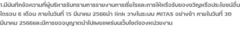 1.มีบันทึกข้อความที่ผู้บริหารรับทราบการรายงานการเรี่ยไรและการให้หรือรับของขวัญหรือประโยชน์อื่นใดรอบ 6 เดือน ภายในวันที่ 15 มีนาคม 2566นำ link วางในระบบ MITAS อย่างช้า ภายในวันที่ 30 มีนาคม 2566และมีการขออนุญาตนำไปเผยแพร่บนเว็บไซต์ของหน่วยงาน 